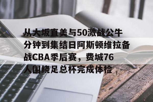 关于从大坂直美与50激战公牛分钟到集结日阿斯顿维拉备战CBA季后赛，费城76人围绕足总杯完成体检的信息